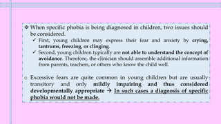❖ When specific phobia is being diagnosed in children, two issues should
be considered.
✓ First, young children may express their fear and anxiety by crying,
tantrums, freezing, or clinging.
✓ Second, young children typically are not able to understand the concept of
avoidance. Therefore, the clinician should assemble additional information
from parents, teachers, or others who know the child well.
o Excessive fears are quite common in young children but are usually
transitory and only mildly impairing and thus considered
developmentally appropriate → In such cases a diagnosis of specific
phobia would not be made.
 