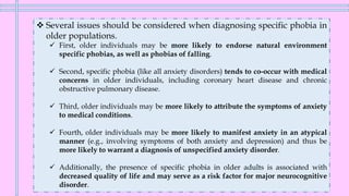 ❖ Several issues should be considered when diagnosing specific phobia in
older populations.
✓ First, older individuals may be more likely to endorse natural environment
specific phobias, as well as phobias of falling.
✓ Second, specific phobia (like all anxiety disorders) tends to co-occur with medical
concerns in older individuals, including coronary heart disease and chronic
obstructive pulmonary disease.
✓ Third, older individuals may be more likely to attribute the symptoms of anxiety
to medical conditions.
✓ Fourth, older individuals may be more likely to manifest anxiety in an atypical
manner (e.g., involving symptoms of both anxiety and depression) and thus be
more likely to warrant a diagnosis of unspecified anxiety disorder.
✓ Additionally, the presence of specific phobia in older adults is associated with
decreased quality of life and may serve as a risk factor for major neurocognitive
disorder.
 