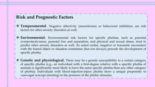 Risk and Prognostic Factors
❖ Temperamental. Negative affectivity (neuroticism) or behavioral inhibition, are risk
factors for other anxiety disorders as well.
❖ Environmental. Environmental risk factors for specific phobias, such as parental
overprotectiveness, parental loss and separation, and physical and sexual abuse, tend to
predict other anxiety disorders as well. As noted earlier, negative or traumatic encounters
with the feared object or situation sometimes (but not always) precede the development of
specific phobia.
❖ Genetic and physiological. There may be a genetic susceptibility to a certain category
of specific phobia (e.g., an individual with a first-degree relative with a specific phobia of
animals is significantly more likely to have the same specific phobia than any other category
of phobia). Individuals with blood-injection-injury phobia show a unique propensity to
vasovagal syncope (fainting) in the presence of the phobic stimulus.
 