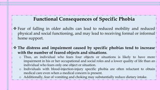 Functional Consequences of Specific Phobia
❖ Fear of falling in older adults can lead to reduced mobility and reduced
physical and social functioning, and may lead to receiving formal or informal
home support.
❖ The distress and impairment caused by specific phobias tend to increase
with the number of feared objects and situations.
o Thus, an individual who fears four objects or situations is likely to have more
impairment in his or her occupational and social roles and a lower quality of life than an
individual who fears only one object or situation.
o Individuals with blood-injection-injury specific phobia are often reluctant to obtain
medical care even when a medical concern is present.
o Additionally, fear of vomiting and choking may substantially reduce dietary intake.
 