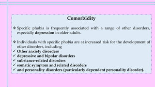 Comorbidity
❖ Specific phobia is frequently associated with a range of other disorders,
especially depression in older adults.
❖ Individuals with specific phobia are at increased risk for the development of
other disorders, including
✓ Other anxiety disorders
✓ depressive and bipolar disorders
✓ substance-related disorders
✓ somatic symptom and related disorders
✓ and personality disorders (particularly dependent personality disorder).
 