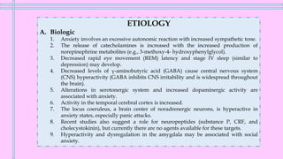 ETIOLOGY
A. Biologic
1. Anxiety involves an excessive autonomic reaction with increased sympathetic tone.
2. The release of catecholamines is increased with the increased production of
norepinephrine metabolites (e.g., 3-methoxy-4- hydroxyphenylglycol).
3. Decreased rapid eye movement (REM) latency and stage IV sleep (similar to
depression) may develop.
4. Decreased levels of γ-aminobutyric acid (GABA) cause central nervous system
(CNS) hyperactivity (GABA inhibits CNS irritability and is widespread throughout
the brain).
5. Alterations in serotonergic system and increased dopaminergic activity are
associated with anxiety.
6. Activity in the temporal cerebral cortex is increased.
7. The locus coeruleus, a brain center of noradrenergic neurons, is hyperactive in
anxiety states, especially panic attacks.
8. Recent studies also suggest a role for neuropeptides (substance P, CRF, and
cholecystokinin), but currently there are no agents available for these targets.
9. Hyperactivity and dysregulation in the amygdala may be associated with social
anxiety.
 