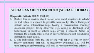 SOCIAL ANXIETY DISORDER (SOCIAL PHOBIA)
Diagnostic Criteria 300.23 (F40.10)
A. Marked fear or anxiety about one or more social situations in which
the individual is exposed to possible scrutiny by others. Examples
include social interactions (e.g., having a conversation, meeting
unfamiliar people), being observed (e.g., eating or drinking), and
performing in front of others (e.g., giving a speech). Note: In
children, the anxiety must occur in peer settings and not just during
interactions with adults.
B. B. The individual fears that he or she will act in a way or show
anxiety symptoms that will be negatively evaluated (i.e., will be
humiliating or embarrassing: will lead to rejection or offend others).
 