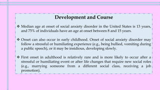 Development and Course
❖ Median age at onset of social anxiety disorder in the United States is 13 years,
and 75% of individuals have an age at onset between 8 and 15 years.
❖ Onset can also occur in early childhood. Onset of social anxiety disorder may
follow a stressful or humiliating experience (e.g., being bullied, vomiting during
a public speech), or it may be insidious, developing slowly.
❖ First onset in adulthood is relatively rare and is more likely to occur after a
stressful or humiliating event or after life changes that require new social roles
(e.g., marrying someone from a different social class, receiving a job
promotion).
 