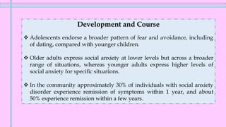 Development and Course
❖ Adolescents endorse a broader pattern of fear and avoidance, including
of dating, compared with younger children.
❖ Older adults express social anxiety at lower levels but across a broader
range of situations, whereas younger adults express higher levels of
social anxiety for specific situations.
❖ In the community approximately 30% of individuals with social anxiety
disorder experience remission of symptoms within 1 year, and about
50% experience remission within a few years.
 