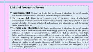 Risk and Prognostic Factors
❖ Temperamental. Underlying traits that predispose individuals to social anxiety
disorder include behavioral inhibition and fear of negative evaluation.
❖ Environmental. There is no causative role of increased rates of childhood
maltreatment or other early-onset psychosocial adversity in the development of social
anxiety disorder. However, childhood maltreatment and adversity are risk factors for
social anxiety disorder.
❖ Genetic and physiological. Traits predisposing individuals to social anxiety
disorder, such as behavioral inhibition, are strongly genetically influenced. The genetic
influence is subject to gene-environment interaction; that is, children with high
behavioral inhibition are more susceptible to environmental influences, such as socially
anxious modeling by parents. Also, social anxiety disorder is heritable (but
performance-only anxiety less so). First-degree relatives have a two to six times greater
chance of having social anxiety disorder, and liability to the disorder involves the
interplay of disorder-specific (e.g., fear of negative evaluation) and nonspecific (e.g.,
neuroticism) genetic factors.
 