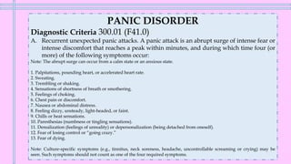 PANIC DISORDER
Diagnostic Criteria 300.01 (F41.0)
A. Recurrent unexpected panic attacks. A panic attack is an abrupt surge of intense fear or
intense discomfort that reaches a peak within minutes, and during which time four (or
more) of the following symptoms occur:
Note: The abrupt surge can occur from a calm state or an anxious state.
1. Palpitations, pounding heart, or accelerated heart rate.
2. Sweating.
3. Trembling or shaking.
4. Sensations of shortness of breath or smothering.
5. Feelings of choking.
6. Chest pain or discomfort.
7. Nausea or abdominal distress.
8. Feeling dizzy, unsteady, light-headed, or faint.
9. Chills or heat sensations.
10. Paresthesias (numbness or tingling sensations).
11. Derealization (feelings of unreality) or depersonalization (being detached from oneself).
12. Fear of losing control or “going crazy.”
13. Fear of dying.
Note: Culture-specific symptoms (e.g., tinnitus, neck soreness, headache, uncontrollable screaming or crying) may be
seen. Such symptoms should not count as one of the four required symptoms.
 