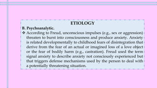 ETIOLOGY
B. Psychoanalytic.
❖ According to Freud, unconscious impulses (e.g., sex or aggression)
threaten to burst into consciousness and produce anxiety. Anxiety
is related developmentally to childhood fears of disintegration that
derive from the fear of an actual or imagined loss of a love object
or the fear of bodily harm (e.g., castration). Freud used the term
signal anxiety to describe anxiety not consciously experienced but
that triggers defense mechanisms used by the person to deal with
a potentially threatening situation.
 