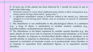 B. At least one of the attacks has been followed by 1 month (or more) of one or
both of the following:
1. Persistent concern or worry about additional panic attacks or their consequences (e.g.,
losing control, having a heart attack, “going crazy”).
2. A significant maladaptive change in behavior related to the attacks (e.g., behaviors
designed to avoid having panic attacks, such as avoidance of exercise or unfamiliar
situations).
C. The disturbance is not attributable to the physiological effects of a substance
(e.g., a drug of abuse, a medication) or another medical condition (e.g.,
hyperthyroidism, cardiopulmonary disorders).
D. The disturbance is not better explained by another mental disorder (e.g., the
panic attacks do not occur only in response to feared social situations, as in social
anxiety disorder: in response to circumscribed phobic objects or situations, as in
specific phobia: in response to obsessions, as in obsessive-compulsive disorder: in
response to reminders of traumatic events, as in posttraumatic stress disorder: or
in response to separation from attachment figures, as in separation anxiety
disorder).
 