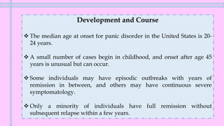 Development and Course
❖ The median age at onset for panic disorder in the United States is 20-
24 years.
❖ A small number of cases begin in childhood, and onset after age 45
years is unusual but can occur.
❖ Some individuals may have episodic outbreaks with years of
remission in between, and others may have continuous severe
symptomatology.
❖ Only a minority of individuals have full remission without
subsequent relapse within a few years.
 