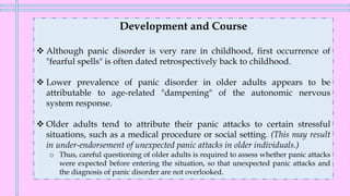 Development and Course
❖ Although panic disorder is very rare in childhood, first occurrence of
"fearful spells" is often dated retrospectively back to childhood.
❖ Lower prevalence of panic disorder in older adults appears to be
attributable to age-related "dampening" of the autonomic nervous
system response.
❖ Older adults tend to attribute their panic attacks to certain stressful
situations, such as a medical procedure or social setting. (This may result
in under-endorsement of unexpected panic attacks in older individuals.)
o Thus, careful questioning of older adults is required to assess whether panic attacks
were expected before entering the situation, so that unexpected panic attacks and
the diagnosis of panic disorder are not overlooked.
 