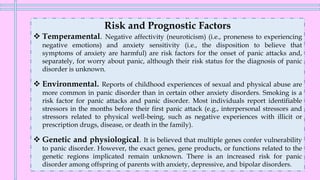 Risk and Prognostic Factors
❖ Temperamental. Negative affectivity (neuroticism) (i.e., proneness to experiencing
negative emotions) and anxiety sensitivity (i.e., the disposition to believe that
symptoms of anxiety are harmful) are risk factors for the onset of panic attacks and,
separately, for worry about panic, although their risk status for the diagnosis of panic
disorder is unknown.
❖ Environmental. Reports of childhood experiences of sexual and physical abuse are
more common in panic disorder than in certain other anxiety disorders. Smoking is a
risk factor for panic attacks and panic disorder. Most individuals report identifiable
stressors in the months before their first panic attack (e.g., interpersonal stressors and
stressors related to physical well-being, such as negative experiences with illicit or
prescription drugs, disease, or death in the family).
❖ Genetic and physiological. It is believed that multiple genes confer vulnerability
to panic disorder. However, the exact genes, gene products, or functions related to the
genetic regions implicated remain unknown. There is an increased risk for panic
disorder among offspring of parents with anxiety, depressive, and bipolar disorders.
 