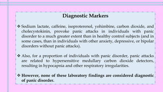 Diagnostic Markers
❖ Sodium lactate, caffeine, isoproterenol, yohimbine, carbon dioxide, and
cholecystokinin, provoke panic attacks in individuals with panic
disorder to a much greater extent than in healthy control subjects (and in
some cases, than in individuals with other anxiety, depressive, or bipolar
disorders without panic attacks).
❖ Also, for a proportion of individuals with panic disorder, panic attacks
are related to hypersensitive medullary carbon dioxide detectors,
resulting in hypocapnia and other respiratory irregularities.
❖ However, none of these laboratory findings are considered diagnostic
of panic disorder.
 