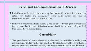 Functional Consequences of Panic Disorder
❖ Individuals with panic disorder may be frequently absent from work or
school for doctor and emergency room visits, which can lead to
unemployment or dropping out of school.
❖ Full-symptom panic attacks typically are associated with greater morbidity
(e.g., greater health care utilization, more disability, poorer quality of life)
than limited-symptom attacks.
Comorbidity
❖ The prevalence of panic disorder is elevated in individuals with other
disorders, particularly other anxiety disorders (and especially agoraphobia),
major depression, bipolar disorder, and possibly mild alcohol use disorder.
 