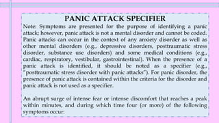 PANIC ATTACK SPECIFIER
Note: Symptoms are presented for the purpose of identifying a panic
attack; however, panic attack is not a mental disorder and cannot be coded.
Panic attacks can occur in the context of any anxiety disorder as well as
other mental disorders (e.g., depressive disorders, posttraumatic stress
disorder, substance use disorders) and some medical conditions (e.g.,
cardiac, respiratory, vestibular, gastrointestinal). When the presence of a
panic attack is identified, it should be noted as a specifier (e.g.,
“posttraumatic stress disorder with panic attacks”). For panic disorder, the
presence of panic attack is contained within the criteria for the disorder and
panic attack is not used as a specifier.
An abrupt surge of intense fear or intense discomfort that reaches a peak
within minutes, and during which time four (or more) of the following
symptoms occur:
 