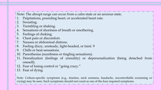 Note: The abrupt surge can occur from a calm state or an anxious state.
1. Palpitations, pounding heart, or accelerated heart rate.
2. Sweating.
3. Trembling or shaking.
4. Sensations of shortness of breath or smothering.
5. Feelings of choking.
6. Chest pain or discomfort.
7. Nausea or abdominal distress.
8. Feeling dizzy, unsteady, light-headed, or faint. 9
9. Chills or heat sensations.
10. Paresthesias (numbness or tingling sensations).
11. Derealization (feelings of unreality) or depersonalization (being detached from
oneself).
12. Fear of losing control or “going crazy.”
13. Fear of dying.
Note: Culture-specific symptoms (e.g., tinnitus, neck soreness, headache, uncontrollable screaming or
crying) may be seen. Such symptoms should not count as one of the four required symptoms.
 