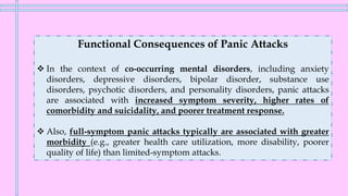 Functional Consequences of Panic Attacks
❖ In the context of co-occurring mental disorders, including anxiety
disorders, depressive disorders, bipolar disorder, substance use
disorders, psychotic disorders, and personality disorders, panic attacks
are associated with increased symptom severity, higher rates of
comorbidity and suicidality, and poorer treatment response.
❖ Also, full-symptom panic attacks typically are associated with greater
morbidity (e.g., greater health care utilization, more disability, poorer
quality of life) than limited-symptom attacks.
 