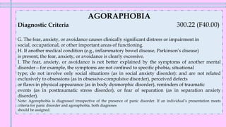 AGORAPHOBIA
Diagnostic Criteria 300.22 (F40.00)
G. The fear, anxiety, or avoidance causes clinically significant distress or impairment in
social, occupational, or other important areas of functioning.
H. If another medical condition (e.g., inflammatory bowel disease, Parkinson’s disease)
is present, the fear, anxiety, or avoidance is clearly excessive.
I. The fear, anxiety, or avoidance is not better explained by the symptoms of another mental
disorder—for example, the symptoms are not confined to specific phobia, situational
type; do not involve only social situations (as in social anxiety disorder): and are not related
exclusively to obsessions (as in obsessive-compulsive disorder), perceived defects
or flaws in physical appearance (as in body dysmorphic disorder), reminders of traumatic
events (as in posttraumatic stress disorder), or fear of separation (as in separation anxiety
disorder).
Note: Agoraphobia is diagnosed irrespective of the presence of panic disorder. If an individual’s presentation meets
criteria for panic disorder and agoraphobia, both diagnoses
should be assigned.
 