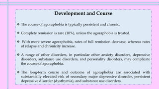 Development and Course
❖ The course of agoraphobia is typically persistent and chronic.
❖ Complete remission is rare (10%), unless the agoraphobia is treated.
❖ With more severe agoraphobia, rates of full remission decrease, whereas rates
of relapse and chronicity increase.
❖ A range of other disorders, in particular other anxiety disorders, depressive
disorders, substance use disorders, and personality disorders, may complicate
the course of agoraphobia.
❖ The long-term course and outcome of agoraphobia are associated with
substantially elevated risk of secondary major depressive disorder, persistent
depressive disorder (dysthymia), and substance use disorders.
 