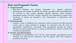 Risk and Prognostic Factors
❖ Temperamental.
o Behavioral inhibition and neurotic disposition (i.e., negative affectivity
[neuroticism] and anxiety sensitivity) are closely associated with agoraphobia but
are relevant to most anxiety disorders (phobic disorders, panic disorder,
generalized anxiety disorder). Anxiety sensitivity (the disposition to believe that
symptoms of anxiety are harmful) is also characteristic of individuals with
agoraphobia.
❖ Environmental.
o Negative events in childhood (e.g., separation, death of parent) and other stressful
events, such as being attacked or mugged, are associated with the onset of
agoraphobia. Furthermore, individuals with agoraphobia describe the family
climate and child-rearing behavior as being characterized by reduced warmth and
increased overprotection.
❖ Genetic and physiological.
o Heritability for agoraphobia is 61%. Of the various phobias, agoraphobia has the
strongest and most specific association with the genetic factor that represents
proneness to phobias.
 