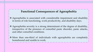 Functional Consequences of Agoraphobia
❖ Agoraphobia is associated with considerable impairment and disability
in terms of role functioning, work productivity, and disability days.
❖ Agoraphobia severity is a strong determinant of the degree of disability,
irrespective of the presence of comorbid panic disorder, panic attacks,
and other comorbid conditions.
❖ More than one-third of individuals with agoraphobia are completely
homebound and unable to work.
 