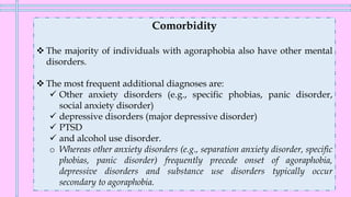 Comorbidity
❖ The majority of individuals with agoraphobia also have other mental
disorders.
❖ The most frequent additional diagnoses are:
✓ Other anxiety disorders (e.g., specific phobias, panic disorder,
social anxiety disorder)
✓ depressive disorders (major depressive disorder)
✓ PTSD
✓ and alcohol use disorder.
o Whereas other anxiety disorders (e.g., separation anxiety disorder, specific
phobias, panic disorder) frequently precede onset of agoraphobia,
depressive disorders and substance use disorders typically occur
secondary to agoraphobia.
 