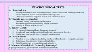 PSYCHOLOGICAL TESTS
A. Rorschach test
1. Anxiety responses include animal movements, unstructured forms, and heightened color.
2. Phobic responses include anatomic forms or bodily harm.
3. Obsessive–compulsive responses include over attention to detail.
B. Thematic apperception test
1. Increased fantasy productions may be present.
2. Themes of aggression and sexuality may be prominent.
3. Feelings of tension may be evident.
C. Bender–Gestalt
1. No changes indicative of brain damage are apparent.
2. Use of small area may be manifested in obsessive–compulsive disorder.
3. Productions may spread out on the page in anxiety states.
D. Draw-a-Person
1. Attention to head and general detailing may be noted in obsessive– compulsive disorder.
2. Body image distortions may be present in phobias.
3. Rapid drawing may be evident in anxiety disorders.
E. Minnesota Multiphasic Personality Inventory-2.
High hypochondriasis, psychasthenia, hysteria scales in anxiety.
 