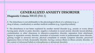 GENERALIZED ANXIETY DISORDER
Diagnostic Criteria 300.02 (F41.1)
E. The disturbance is not attributable to the physiological effects of a substance (e.g., a
drug of abuse, a medication) or another medical condition (e.g., hyperthyroidism).
F. The disturbance is not better explained by another mental disorder (e.g., anxiety or worry about
having panic attacks in panic disorder, negative evaluation in social anxiety disorder [social phobia],
contamination or other obsessions in obsessive-compulsive disorder, separation from attachment
figures in separation anxiety disorder, reminders of traumatic events in posttraumatic stress disorder,
gaining weight in anorexia nervosa, physical complaints in somatic symptom disorder, perceived
appearance flaws in body dysmorphic disorder, having a serious illness in illness anxiety disorder, or
the content of delusional beliefs in schizophrenia or delusional disorder).
 