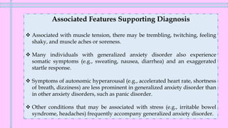 Associated Features Supporting Diagnosis
❖ Associated with muscle tension, there may be trembling, twitching, feeling
shaky, and muscle aches or soreness.
❖ Many individuals with generalized anxiety disorder also experience
somatic symptoms (e.g., sweating, nausea, diarrhea) and an exaggerated
startle response.
❖ Symptoms of autonomic hyperarousal (e.g., accelerated heart rate, shortness
of breath, dizziness) are less prominent in generalized anxiety disorder than
in other anxiety disorders, such as panic disorder.
❖ Other conditions that may be associated with stress (e.g., irritable bowel
syndrome, headaches) frequently accompany generalized anxiety disorder.
 