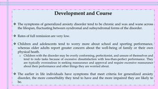 Development and Course
❖ The symptoms of generalized anxiety disorder tend to be chronic and wax and wane across
the lifespan, fluctuating between syndromal and subsyndromal forms of the disorder.
❖ Rates of full remission are very low.
❖ Children and adolescents tend to worry more about school and sporting performance,
whereas older adults report greater concern about the well-being of family or their own
physical heath.
o Children with the disorder may be overly conforming, perfectionist, and unsure of themselves and
tend to redo tasks because of excessive dissatisfaction with less-than-perfect performance. They
are typically overzealous in seeking reassurance and approval and require excessive reassurance
about their performance and other things they are worried about.
❖ The earlier in life individuals have symptoms that meet criteria for generalized anxiety
disorder, the more comorbidity they tend to have and the more impaired they are likely to
be.
 