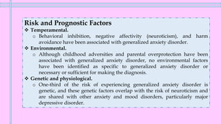 Risk and Prognostic Factors
❖ Temperamental.
o Behavioral inhibition, negative affectivity (neuroticism), and harm
avoidance have been associated with generalized anxiety disorder.
❖ Environmental.
o Although childhood adversities and parental overprotection have been
associated with generalized anxiety disorder, no environmental factors
have been identified as specific to generalized anxiety disorder or
necessary or sufficient for making the diagnosis.
❖ Genetic and physiological.
o One-third of the risk of experiencing generalized anxiety disorder is
genetic, and these genetic factors overlap with the risk of neuroticism and
are shared with other anxiety and mood disorders, particularly major
depressive disorder.
 