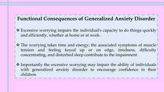 Functional Consequences of Generalized Anxiety Disorder
❖ Excessive worrying impairs the individual's capacity to do things quickly
and efficiently, whether at home or at work.
❖ The worrying takes time and energy; the associated symptoms of muscle
tension and feeling keyed up or on edge, tiredness, difficulty
concentrating, and disturbed sleep contribute to the impairment.
❖ Importantly the excessive worrying may impair the ability of individuals
with generalized anxiety disorder to encourage confidence in their
children.
 