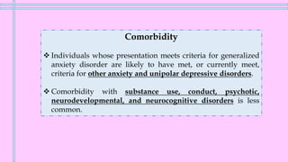 Comorbidity
❖ Individuals whose presentation meets criteria for generalized
anxiety disorder are likely to have met, or currently meet,
criteria for other anxiety and unipolar depressive disorders.
❖ Comorbidity with substance use, conduct, psychotic,
neurodevelopmental, and neurocognitive disorders is less
common.
 