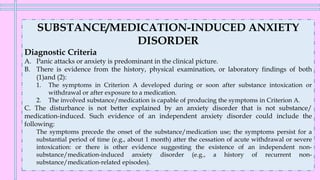 SUBSTANCE/MEDICATION-INDUCED ANXIETY
DISORDER
Diagnostic Criteria
A. Panic attacks or anxiety is predominant in the clinical picture.
B. There is evidence from the history, physical examination, or laboratory findings of both
(1)and (2):
1. The symptoms in Criterion A developed during or soon after substance intoxication or
withdrawal or after exposure to a medication.
2. The involved substance/medication is capable of producing the symptoms in Criterion A.
C. The disturbance is not better explained by an anxiety disorder that is not substance/
medication-induced. Such evidence of an independent anxiety disorder could include the
following:
The symptoms precede the onset of the substance/medication use; the symptoms persist for a
substantial period of time (e.g., about 1 month) atter the cessation of acute withdrawal or severe
intoxication: or there is other evidence suggesting the existence of an independent non-
substance/medication-induced anxiety disorder (e.g., a history of recurrent non-
substance/medication-related episodes).
 