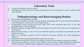 Laboratory Tests
A. No specific laboratory tests for anxiety.
B. Experimental infusion of lactate increases norepinephrine levels and produces anxiety in patients with
panic disorder.
Pathophysiology and Brain-Imaging Studies
A. No consistent pathognomonic changes.
B. In obsessive–compulsive disorder, positron emission tomography (PET) reveals decreased metabolism
in the orbital gyrus, caudate nuclei, and cingulate gyrus.
C. In generalized anxiety disorder and panic states, PET reveals increased blood flow in the right
parahippocampus in the frontal lobe.
D. Magnetic resonance imaging (MRI) has shown increased ventricular size in some cases, but findings are
not consistent.
E. Right temporal atrophy is seen in some panic disorder patients, and cerebral vasoconstriction is often
present in anxiety.
F. Mitral valve prolapse is present in 50% of patients with panic disorder, but clinical significance
unknown.
G. Nonspecific electroencephalogram (EEG) changes may be noted.
H. Dexamethasone suppression test does not suppress cortisol in some obsessive–compulsive patients.
I. Panic-inducing substances include carbon dioxide, sodium lactate, methyl-chlorophenyl-piperazine
(mCPP), carbolines, GABAB receptor antagonists, caffeine, isoproterenol, and yohimbine (Yocon).
 