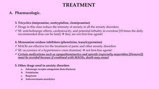 TREATMENT
A. Pharmacologic.
3. Tricyclics (imipramine, nortryptaline, clomipramine)
✓ Drugs in this class reduce the intensity of anxiety in all the anxiety disorders.
✓ SE: anticholinergic effects, cardiotoxicity, and potential lethality in overdose [10 times the daily
recommended dose can be fatal] → they are not first-line agents!
4. Monoamine oxidase inhibitors (phenelzine, tranylcypromine)
✓ MAOIs are effective for the treatment of panic and other anxiety disorders
✓ SE: occurrence of a hypertensive crisis (tramine) → not first-line agents!
✓ Certain medications such as sympathomimetics and opioids (especially meperidine [Demerol])
must be avoided because if combined with MAOIs, death may ensue!
5. Other drugs used in anxiety disorders
a. Adrenergic receptor antagonists (beta blockers)
b. Venlafaxine
c. Buspirone
d. Anticonvulsants anxiolytics
 