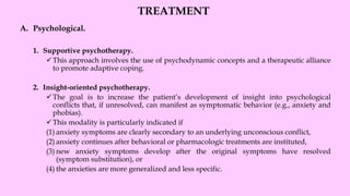 TREATMENT
A. Psychological.
1. Supportive psychotherapy.
✓This approach involves the use of psychodynamic concepts and a therapeutic alliance
to promote adaptive coping.
2. Insight-oriented psychotherapy.
✓The goal is to increase the patient’s development of insight into psychological
conflicts that, if unresolved, can manifest as symptomatic behavior (e.g., anxiety and
phobias).
✓This modality is particularly indicated if
(1) anxiety symptoms are clearly secondary to an underlying unconscious conflict,
(2) anxiety continues after behavioral or pharmacologic treatments are instituted,
(3) new anxiety symptoms develop after the original symptoms have resolved
(symptom substitution), or
(4) the anxieties are more generalized and less specific.
 