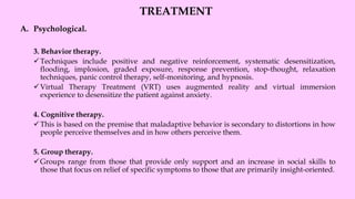 TREATMENT
A. Psychological.
3. Behavior therapy.
✓Techniques include positive and negative reinforcement, systematic desensitization,
flooding, implosion, graded exposure, response prevention, stop-thought, relaxation
techniques, panic control therapy, self-monitoring, and hypnosis.
✓Virtual Therapy Treatment (VRT) uses augmented reality and virtual immersion
experience to desensitize the patient against anxiety.
4. Cognitive therapy.
✓This is based on the premise that maladaptive behavior is secondary to distortions in how
people perceive themselves and in how others perceive them.
5. Group therapy.
✓Groups range from those that provide only support and an increase in social skills to
those that focus on relief of specific symptoms to those that are primarily insight-oriented.
 