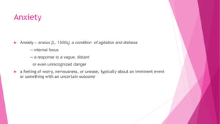 Anxiety
 Anxiety – anxius [L, 1500s], a condition of agitation and distress
-- internal focus
-- a response to a vague, distant
or even unrecognized danger
 a feeling of worry, nervousness, or unease, typically about an imminent event
or something with an uncertain outcome
 