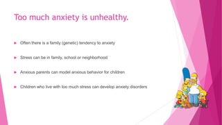 Too much anxiety is unhealthy.
 Often there is a family (genetic) tendency to anxiety
 Stress can be in family, school or neighborhood
 Anxious parents can model anxious behavior for children
 Children who live with too much stress can develop anxiety disorders
 