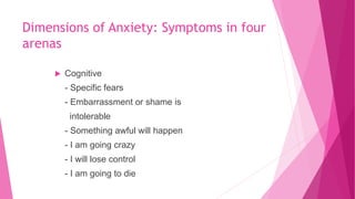 Dimensions of Anxiety: Symptoms in four
arenas
 Cognitive
- Specific fears
- Embarrassment or shame is
intolerable
- Something awful will happen
- I am going crazy
- I will lose control
- I am going to die
 