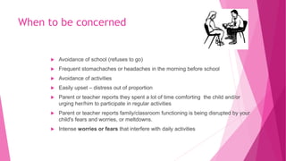 When to be concerned
 Avoidance of school (refuses to go)
 Frequent stomachaches or headaches in the morning before school
 Avoidance of activities
 Easily upset – distress out of proportion
 Parent or teacher reports they spent a lot of time comforting the child and/or
urging her/him to participate in regular activities
 Parent or teacher reports family/classroom functioning is being disrupted by your
child's fears and worries, or meltdowns.
 Intense worries or fears that interfere with daily activities
 