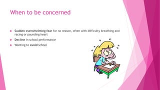 When to be concerned
 Sudden overwhelming fear for no reason, often with difficulty breathing and
racing or pounding heart
 Decline in school performance
 Wanting to avoid school
 