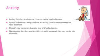 Anxiety
 Anxiety disorders are the most common mental health disorders.
 Up to 6% of children and youth have an anxiety disorder severe enough to
need treatment.
 Children may have more than one kind of anxiety disorder.
 Many anxiety disorders start in childhood and if untreated, they may persist into
adulthood.
 