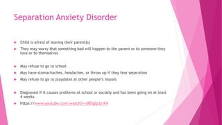 Separation Anxiety Disorder
 Child is afraid of leaving their parent(s)
 They may worry that something bad will happen to the parent or to someone they
love or to themselves
 May refuse to go to school
 May have stomachaches, headaches, or throw up if they fear separation
 May refuse to go to playdates at other people’s houses
 Diagnosed if it causes problems at school or socially and has been going on at least
4 weeks
 https://www.youtube.com/watch?v=dRFgSpJz-K4
 