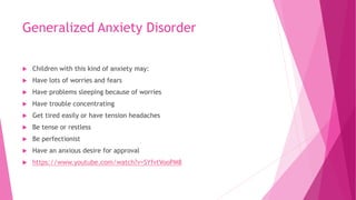 Generalized Anxiety Disorder
 Children with this kind of anxiety may:
 Have lots of worries and fears
 Have problems sleeping because of worries
 Have trouble concentrating
 Get tired easily or have tension headaches
 Be tense or restless
 Be perfectionist
 Have an anxious desire for approval
 https://www.youtube.com/watch?v=SYfvtVooPM8
 