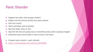 Panic Disorder
 Happens less often with younger children
 People with this kind of anxiety have panic attacks
 Feel very scared
 Heart pounding, hard to breathe
 May feel shaky, dizzy, or sick
 May feel like they are going crazy or something really awful is going to happen
 Sometimes they avoid school or want to stay in the house
 Frequent panic attacks = panic disorder
 https://www.youtube.com/watch?v=jJH1fSfqBTs
 