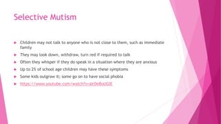 Selective Mutism
 Children may not talk to anyone who is not close to them, such as immediate
family
 They may look down, withdraw, turn red if required to talk
 Often they whisper if they do speak in a situation where they are anxious
 Up to 2% of school age children may have these symptoms
 Some kids outgrow it; some go on to have social phobia
 https://www.youtube.com/watch?v=aIrDeBoUGlE
 