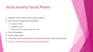 Social Anxiety/Social Phobia
 Happens more in teens than in young children
 Fear and worry about social situations
 Going to school
 Speaking in class
 Social events including recess and lunch
 Shy, self-conscious
 Easily embarrassed
 These kids tend to be sensitive to criticism and find it hard to be assertive
 https://www.youtube.com/watch?v=ypHzXOcUQwE
 