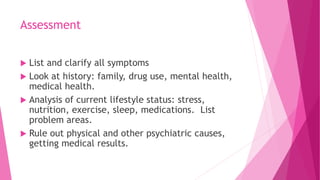Assessment
 List and clarify all symptoms
 Look at history: family, drug use, mental health,
medical health.
 Analysis of current lifestyle status: stress,
nutrition, exercise, sleep, medications. List
problem areas.
 Rule out physical and other psychiatric causes,
getting medical results.
 